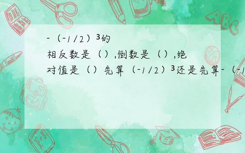 -（-1/2）³的相反数是（）,倒数是（）,绝对值是（）先算（-1/2）³还是先算-（-1/2）