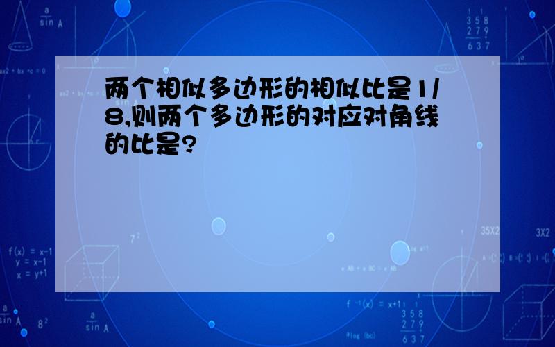 两个相似多边形的相似比是1/8,则两个多边形的对应对角线的比是?