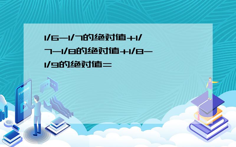 1/6-1/7的绝对值+1/7-1/8的绝对值+1/8-1/9的绝对值=