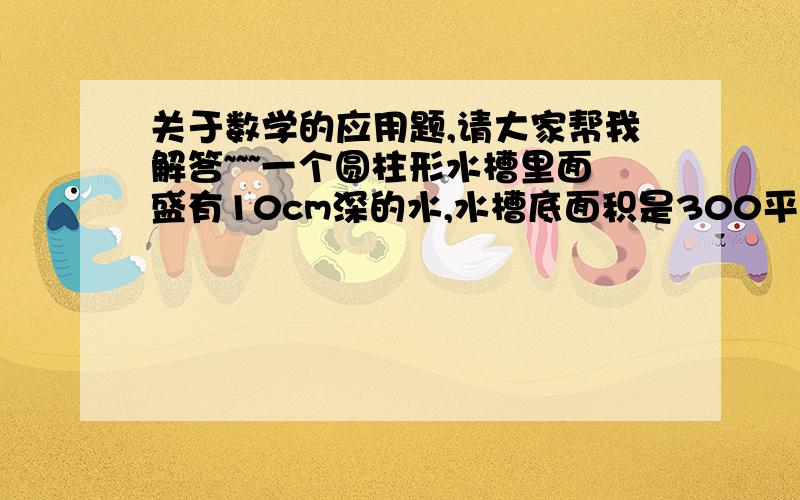 关于数学的应用题,请大家帮我解答~~~一个圆柱形水槽里面盛有10cm深的水,水槽底面积是300平方厘米.将一个棱长6cm的正方体铁块放入水中,水面将上升几厘米?请写详细的解答过程和答案,谢谢!