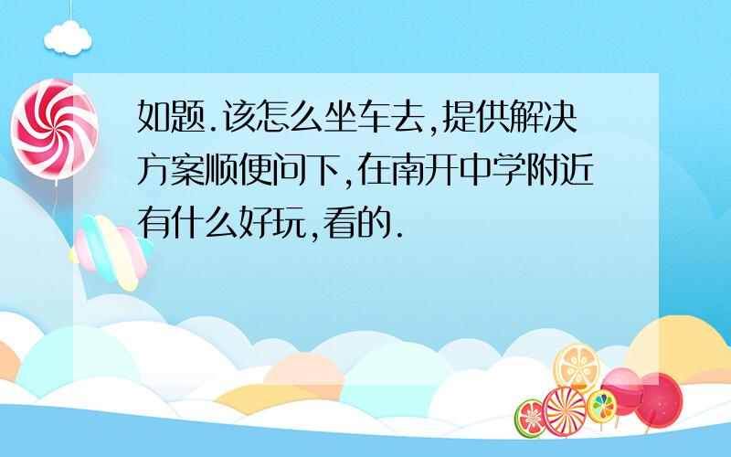 如题.该怎么坐车去,提供解决方案顺便问下,在南开中学附近有什么好玩,看的.