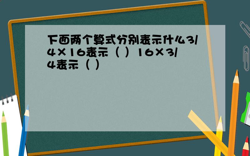 下面两个算式分别表示什么3/4×16表示（ ）16×3/4表示（ ）