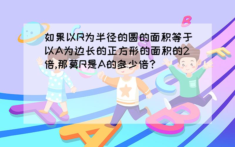 如果以R为半径的圆的面积等于以A为边长的正方形的面积的2倍,那莫R是A的多少倍?