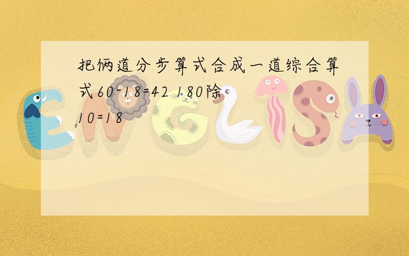 把俩道分步算式合成一道综合算式60-18=42 180除10=18