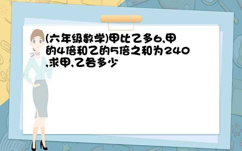 (六年级数学)甲比乙多6,甲的4倍和乙的5倍之和为240,求甲,乙各多少