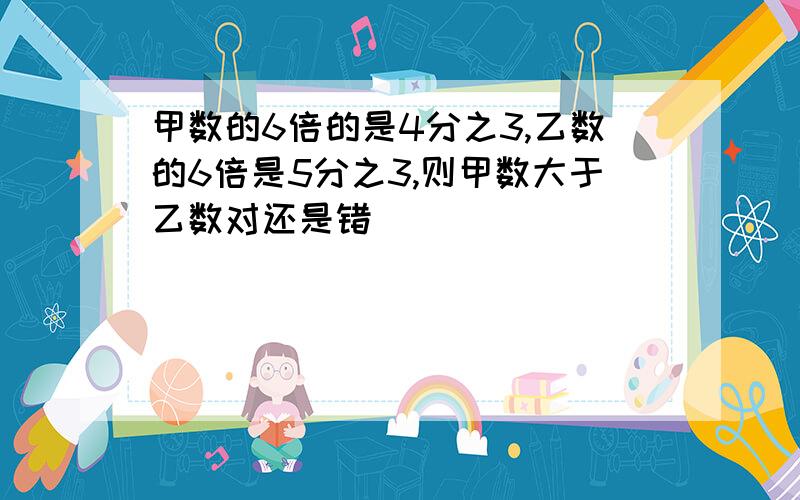 甲数的6倍的是4分之3,乙数的6倍是5分之3,则甲数大于乙数对还是错