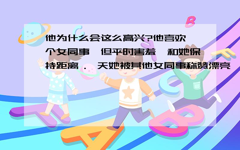 他为什么会这么高兴?他喜欢一个女同事,但平时害羞、和她保持距离 .一天她被其他女同事称赞漂亮,然后被围着交流如何打扮,他在她背后傻笑地看着她和别人聊天,又走到她不远的地方悄悄笑