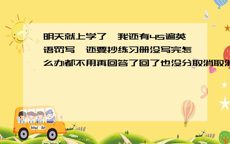 明天就上学了,我还有45遍英语罚写,还要抄练习册没写完怎么办都不用再回答了回了也没分取消取消取消!