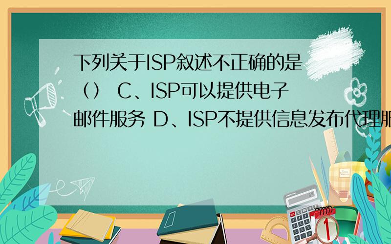 下列关于ISP叙述不正确的是（） C、ISP可以提供电子邮件服务 D、ISP不提供信息发布代理服务下列关于ISP叙述不正确的是（） A、ISP的中文名称是因特网服务提供商 B、ISP是用户接入因特网的