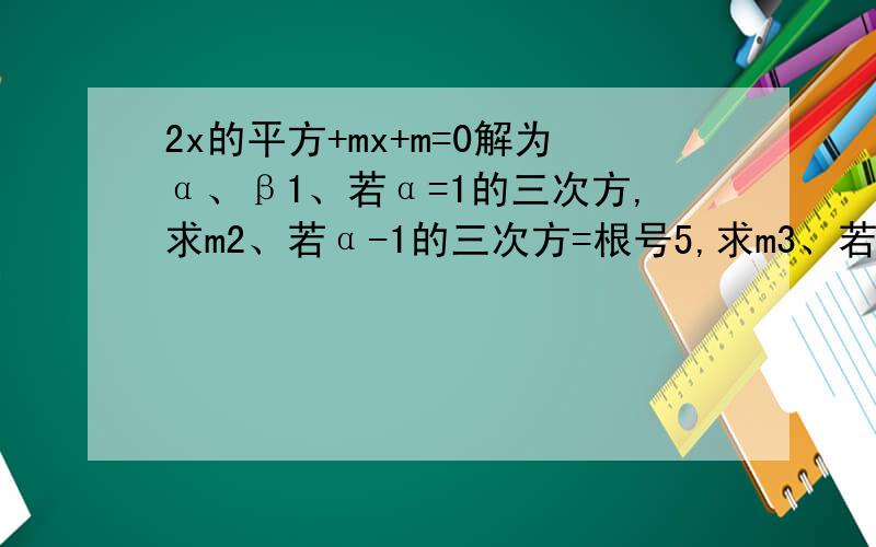 2x的平方+mx+m=0解为α、β1、若α=1的三次方,求m2、若α-1的三次方=根号5,求m3、若α=2β,求m