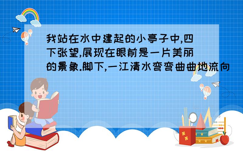 我站在水中建起的小亭子中,四下张望,展现在眼前是一片美丽的景象.脚下,一江清水弯弯曲曲地流向 (dī) 远方左边,江湖大堤像一条绿色的绸带飘在面上.右边,雄伟的大桥恰似彩虹横跨江面.对