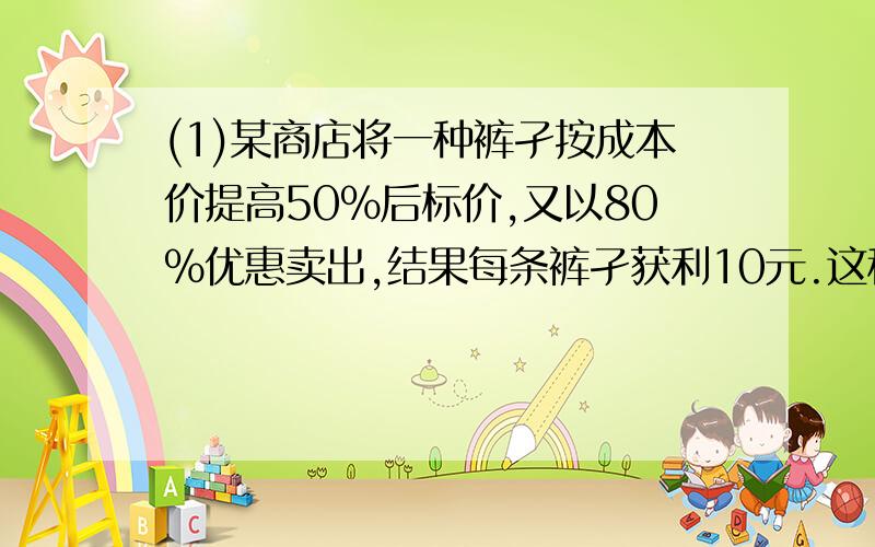 (1)某商店将一种裤孑按成本价提高50%后标价,又以80%优惠卖出,结果每条裤孑获利10元.这种裤子的成本是多少元?(2)新华书店准备将一套图书打折出售,如果按定价的6折出售将赔60元,而安定价的8.