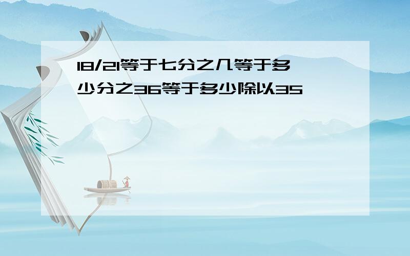 18/21等于七分之几等于多少分之36等于多少除以35