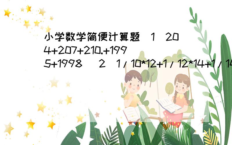 小学数学简便计算题（1）204+207+210.+1995+1998 （2）1/10*12+1/12*14+1/14*16+1/16+18