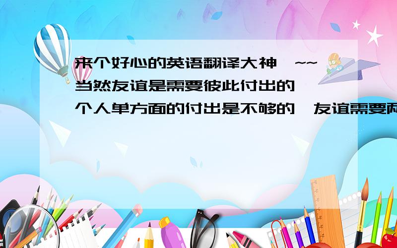 来个好心的英语翻译大神咯~~当然友谊是需要彼此付出的,一个人单方面的付出是不够的,友谊需要两个人共同的付出才会有回报,才会收获到友谊.