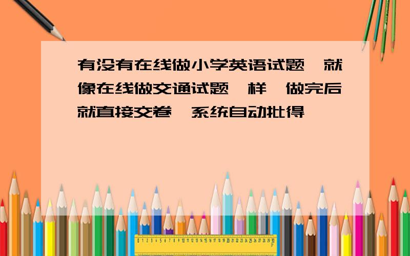 有没有在线做小学英语试题,就像在线做交通试题一样,做完后就直接交卷,系统自动批得