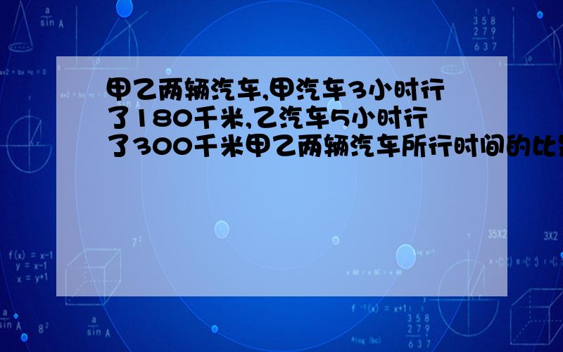 甲乙两辆汽车,甲汽车3小时行了180千米,乙汽车5小时行了300千米甲乙两辆汽车所行时间的比是：甲乙两辆汽车所行路程的比是：乙车所行路程和时间的比是：乙车所行路程比是：以上哪两个比