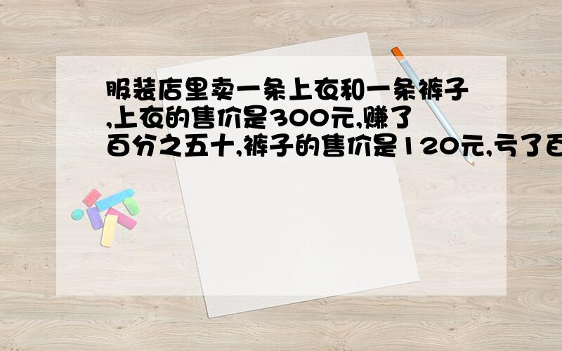 服装店里卖一条上衣和一条裤子,上衣的售价是300元,赚了百分之五十,裤子的售价是120元,亏了百分之四十,上衣和裤子全部卖出后,老板是亏了还是赚了?若亏了,亏了多少?若赚了,赚了多少?