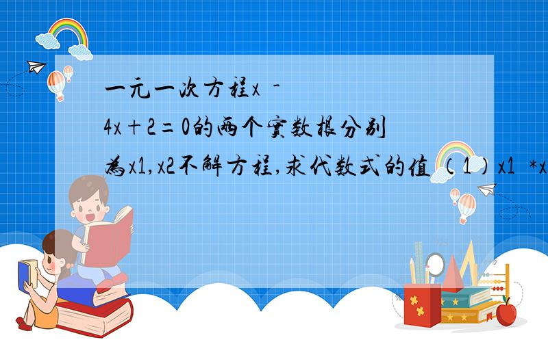 一元一次方程x²-4x+2=0的两个实数根分别为x1,x2不解方程,求代数式的值 （1）x1²*x2+x2²*x1一元一次方程x²-4x+2=0的两个实数根分别为x1,x2不解方程,求代数式的值 （1）x1²*x2+x2²*