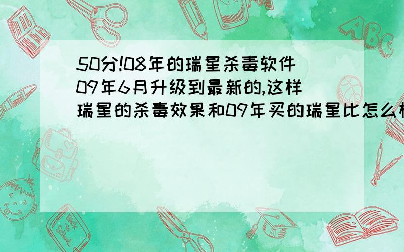 50分!08年的瑞星杀毒软件09年6月升级到最新的,这样瑞星的杀毒效果和09年买的瑞星比怎么样?50分 08年的瑞星杀毒软件09年6月升级到最新的,这样升级后瑞星的杀毒效果和09年买的瑞星比怎么样?