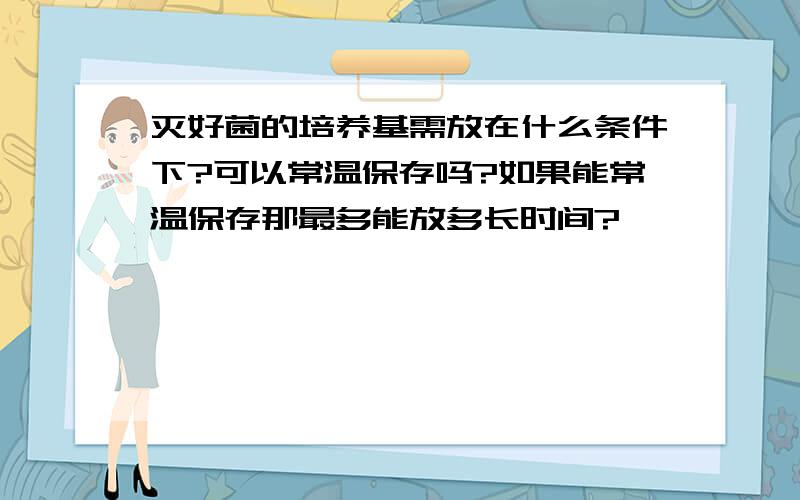 灭好菌的培养基需放在什么条件下?可以常温保存吗?如果能常温保存那最多能放多长时间?