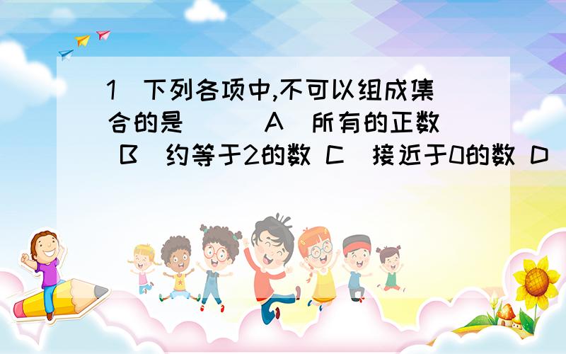 1．下列各项中,不可以组成集合的是 （ ）A．所有的正数 B．约等于2的数 C．接近于0的数 D．不等于0的偶数我妈说B\C都行~1．下列各项中，不可以组成集合的是 （ ）A．所有的正数 B．约等于2