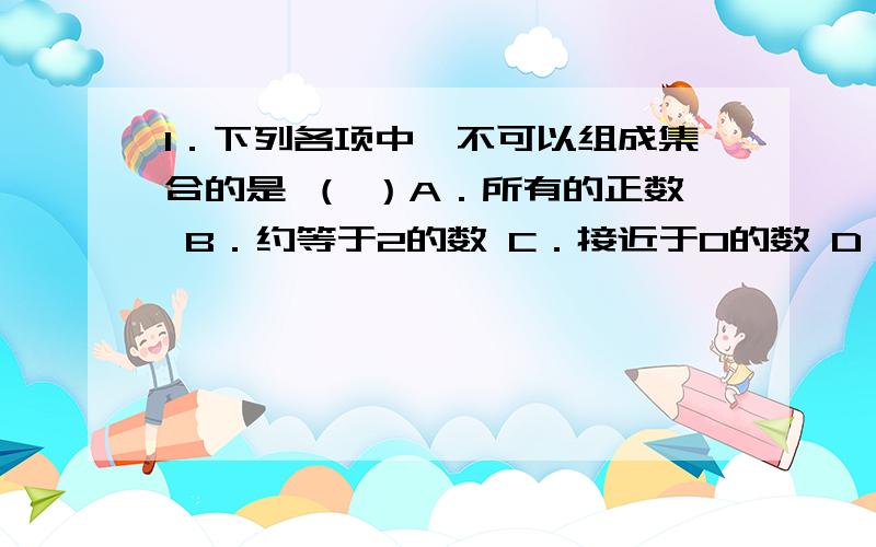 1．下列各项中,不可以组成集合的是 （ ）A．所有的正数 B．约等于2的数 C．接近于0的数 D．不等于0的偶数