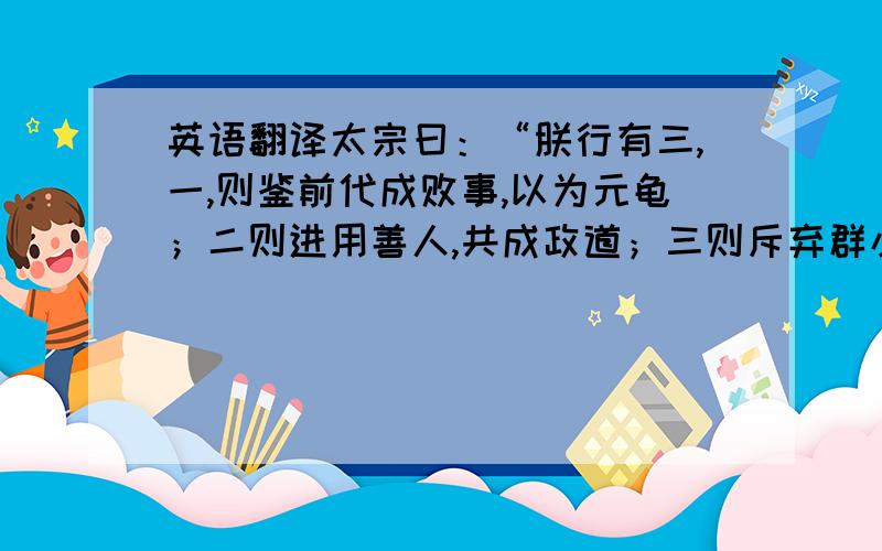 英语翻译太宗曰：“朕行有三,一,则鉴前代成败事,以为元龟；二则进用善人,共成政道；三则斥弃群小,不听谗言.吾能守之,终不转也.”