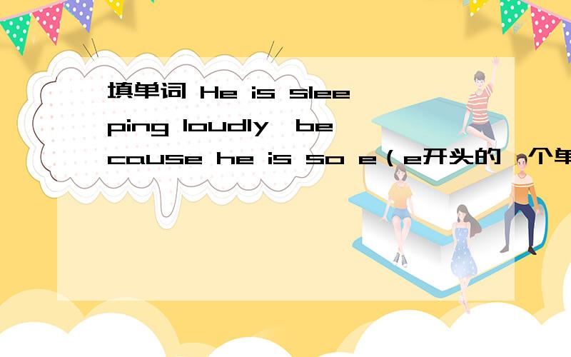 填单词 He is sleeping loudly,because he is so e（e开头的一个单词）