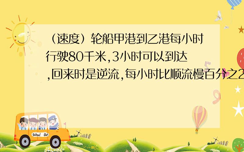 （速度）轮船甲港到乙港每小时行驶80千米,3小时可以到达,回来时是逆流,每小时比顺流慢百分之25轮船甲港到乙港每小时行驶80千米,3小时可以到达,回来时是逆流,每小时比顺流慢百分之25,则