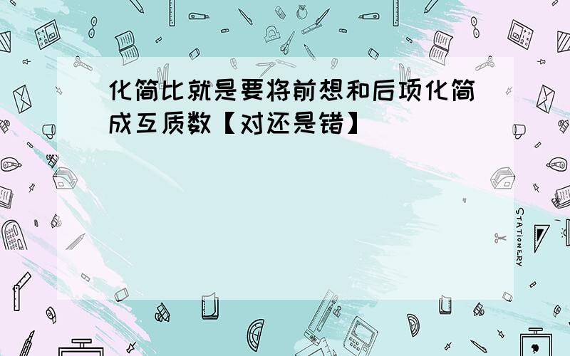 化简比就是要将前想和后项化简成互质数【对还是错】