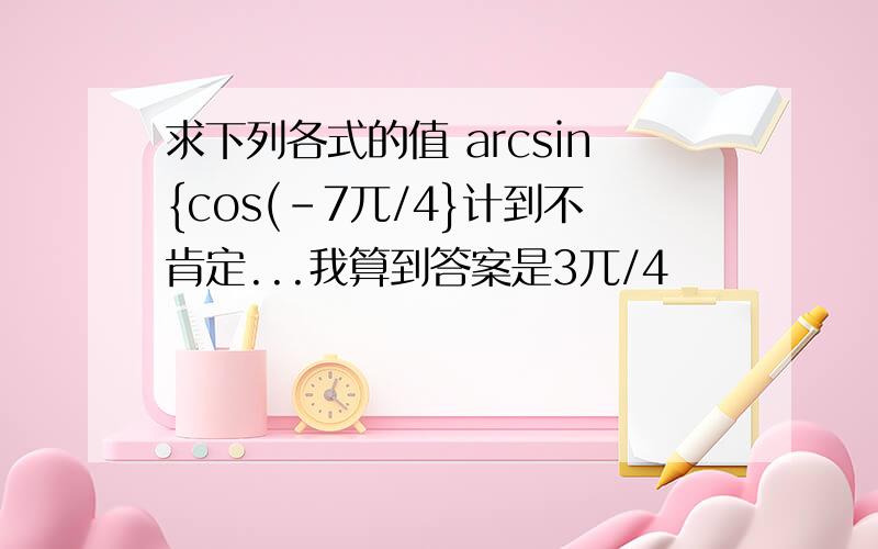 求下列各式的值 arcsin{cos(-7兀/4}计到不肯定...我算到答案是3兀/4