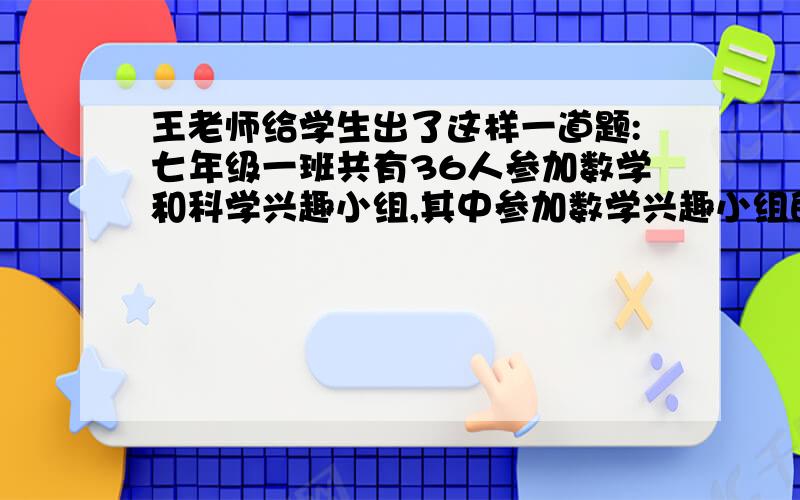 王老师给学生出了这样一道题:七年级一班共有36人参加数学和科学兴趣小组,其中参加数学兴趣小组的人数是参加科学兴趣小组人数的2倍,而两个兴趣小组都参加的有21人.请你判断王老师设计