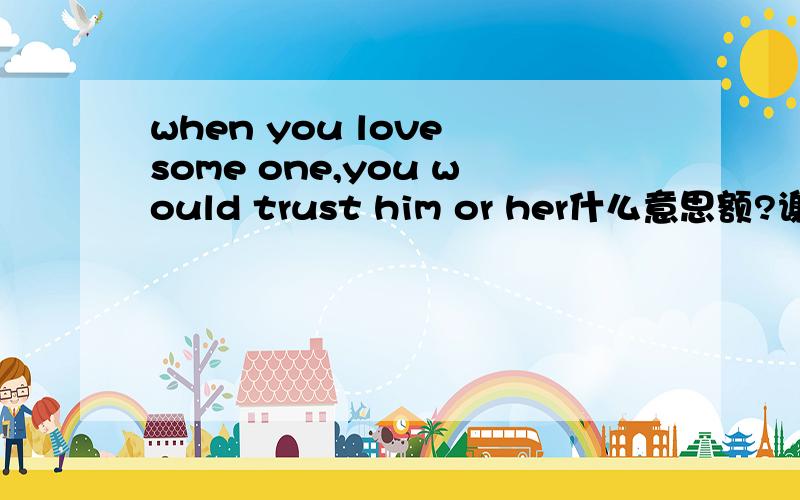 when you love some one,you would trust him or her什么意思额?谢谢了..