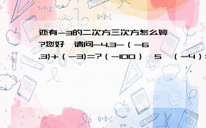 还有-3的二次方三次方怎么算?您好,请问-4.3-（-6.3)+（-3)=?（-100）÷5×（-4）=?（-24）×（1/6—1/4）=?（-99+71/72）×36=?1/1×2+1/2×3+1/3×4+.+1/2005×2006=?/-21/+/-10/+/+9/=?/+3又三分之一/×/-二十分之九/=?（-18