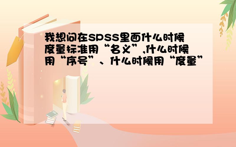 我想问在SPSS里面什么时候度量标准用“名义”,什么时候用“序号”、什么时候用“度量”