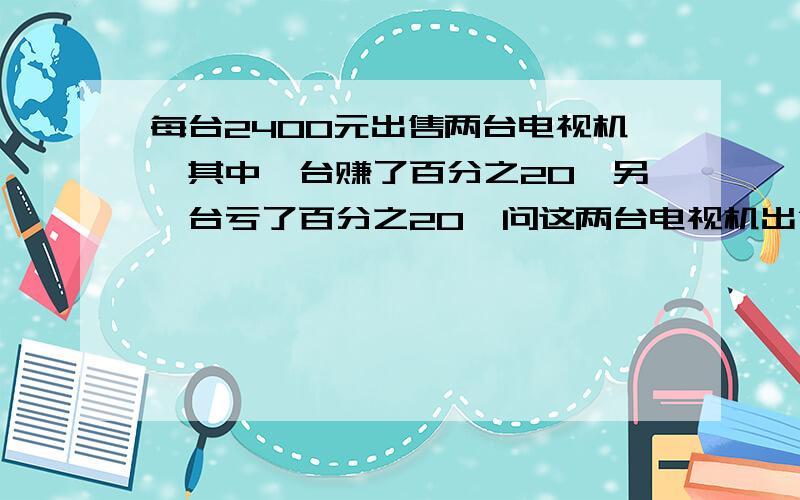 每台2400元出售两台电视机,其中一台赚了百分之20,另一台亏了百分之20,问这两台电视机出售后商场是赚还是亏