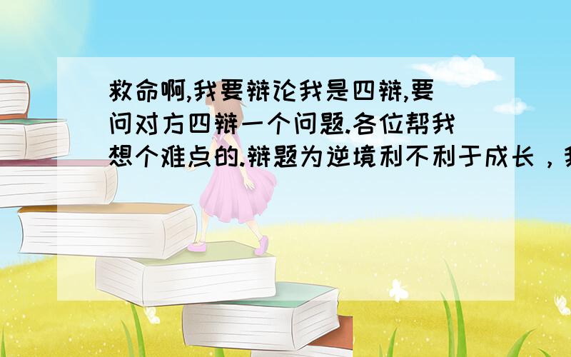 救命啊,我要辩论我是四辩,要问对方四辩一个问题.各位帮我想个难点的.辩题为逆境利不利于成长，我是正方