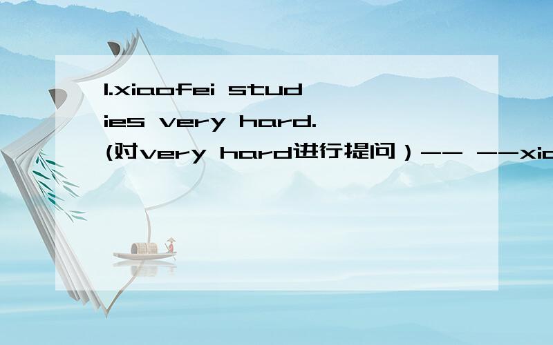 1.xiaofei studies very hard.(对very hard进行提问）-- --xiaofei study?2.The population of CHINA is about 1.3 billion.(对about 1.3 billion进行提问）-- -- the population of CHINA?3.shanghai is bigger than hong kong .(改为一般疑问句）