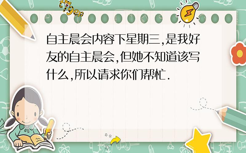 自主晨会内容下星期三,是我好友的自主晨会,但她不知道该写什么,所以请求你们帮忙.