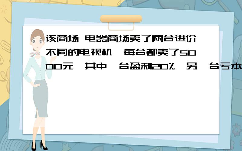 该商场 电器商场卖了两台进价不同的电视机,每台都卖了5000元,其中一台盈利20%,另一台亏本20%,卖这两台电视机,该商场是亏本还是盈利?