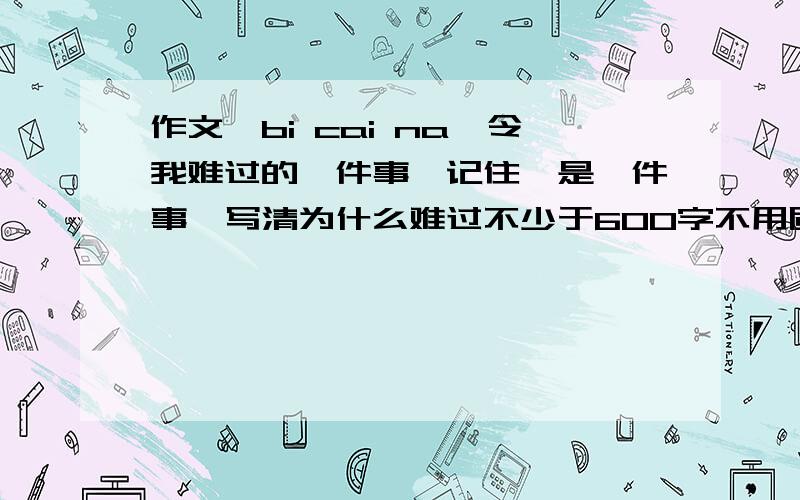 作文,bi cai na《令我难过的一件事》记住,是一件事,写清为什么难过不少于600字不用质疑