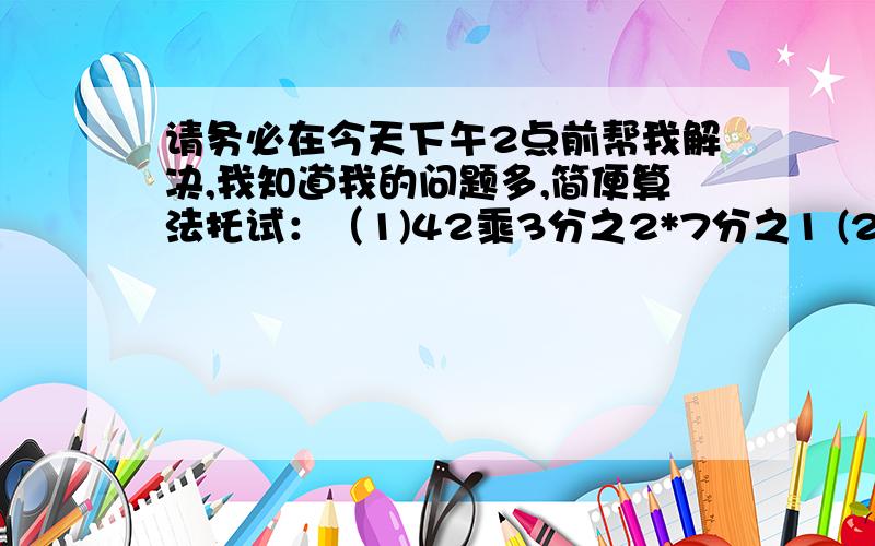 请务必在今天下午2点前帮我解决,我知道我的问题多,简便算法托试：（1)42乘3分之2*7分之1 (2)18乘（3分之1加9分之5减6分之1）（4)9分之8乘32分之15乘20分之3（5）15乘（3分之2加5分之3）（6）6分