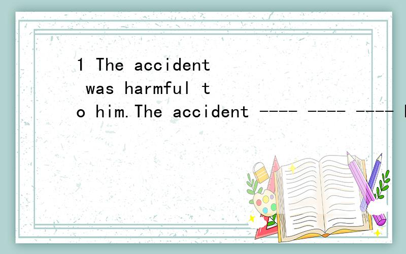 1 The accident was harmful to him.The accident ---- ---- ---- him.2 We must limit the expense of 1 The accident was harmful to him.The accident ---- ---- ---- him.2 We must limit the expense of the trip.We must----- ----- ----- ----- the expense of t