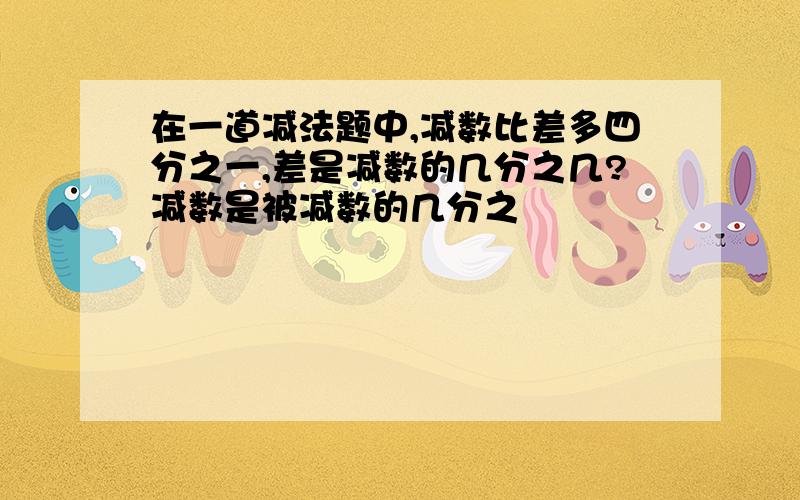 在一道减法题中,减数比差多四分之一,差是减数的几分之几?减数是被减数的几分之