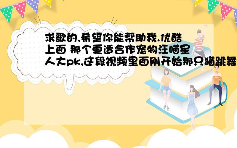 求歌的,希望你能帮助我.优酷上面 那个更适合作宠物汪瞄星人大pk,这段视频里面刚开始那只猫跳舞的时候放的什么歌啊,