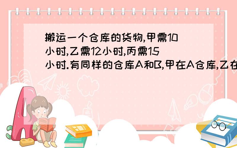 搬运一个仓库的货物,甲需10小时,乙需12小时,丙需15小时.有同样的仓库A和B,甲在A仓库,乙在B仓库同时开始搬运货物,丙开始帮助甲搬运,中图又转向帮助乙搬运,最后同时搬完两个仓库的货物.丙