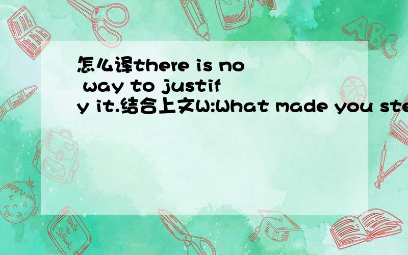 怎么译there is no way to justify it.结合上文W:What made you steal so much money?Did you need so much?M:First,I discovered this huge amount of money.Then I went from the need to pay off a few debts to what can only be described as greed.W:You j