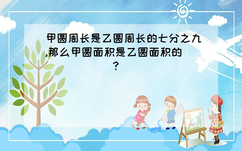 甲圆周长是乙圆周长的七分之九,那么甲圆面积是乙圆面积的_______?