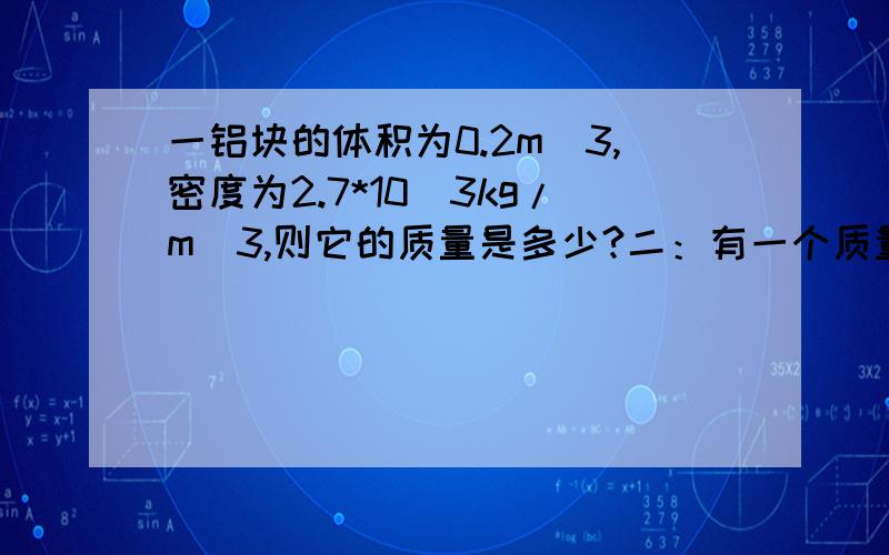 一铝块的体积为0.2m^3,密度为2.7*10^3kg/m^3,则它的质量是多少?二：有一个质量为0.25kg的瓶子,盛满水后称的质量为1.5kg.（1）求瓶子的容积是多少；（2）若盛满某种液体后,称的质量为1.75kg,求此液